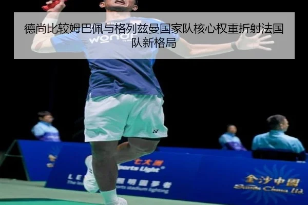 德尚比较姆巴佩与格列兹曼国家队核心权重折射法国队新格局