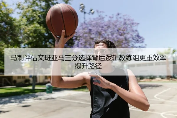 马刺评估文班亚马三分选择背后逻辑教练组更重效率提升路径
